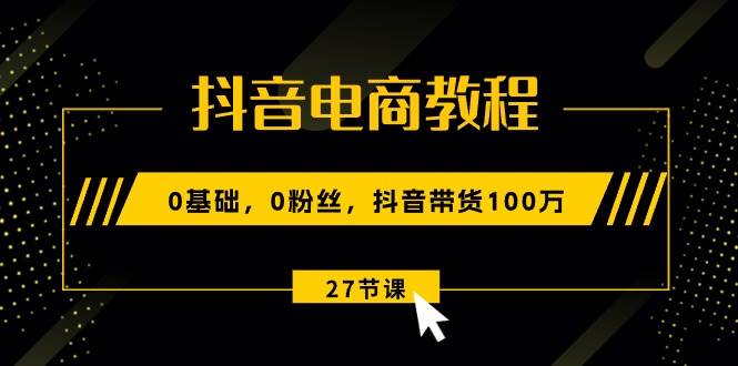 抖音电商教程：0基础，0粉丝，抖音带货100万（27节视频课）-西瓜网创