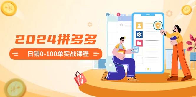 2024拼多多日销0-100单实战课程：新手注册开店到日销100单整套流程-西瓜网创