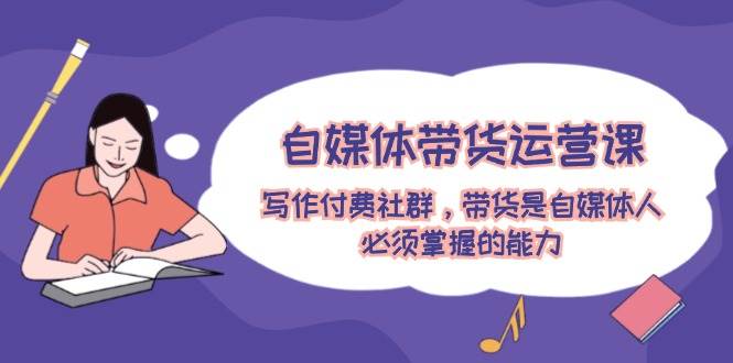 自媒体带货运营课：写作付费社群，带货是自媒体人必须掌握的能力-西瓜网创