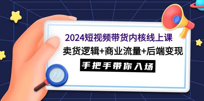 2024短视频带货内核线上课：卖货逻辑+商业流量+后端变现，手把手带你入场-西瓜网创
