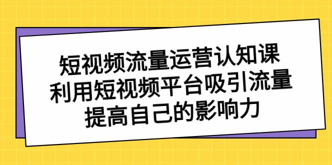 短视频流量-运营认知课，利用短视频平台吸引流量，提高自己的影响力-西瓜网创