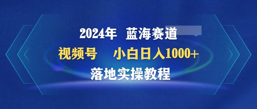 2024年蓝海赛道 视频号  小白日入1000+ 落地实操教程-西瓜网创