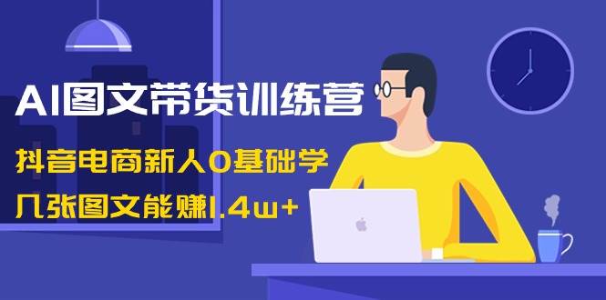 AI图文带货训练营：抖音电商新人0基础学，几张图文能赚1.4w+-西瓜网创