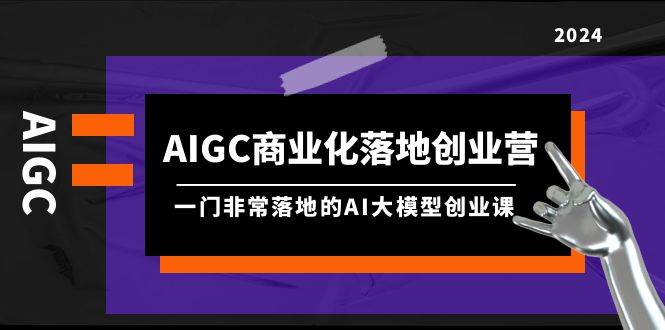 AIGC-商业化落地创业营，一门非常落地的AI大模型创业课（8节课+资料）-西瓜网创