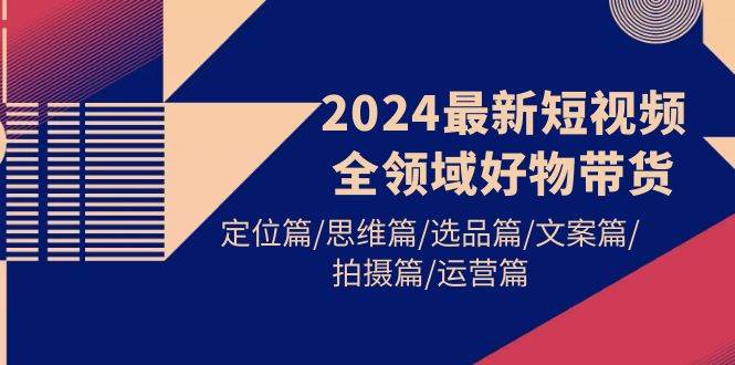 2024最新短视频全领域好物带货 定位篇/思维篇/选品篇/文案篇/拍摄篇/运营篇-西瓜网创