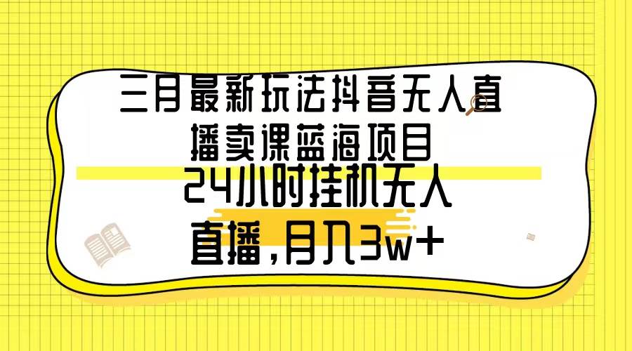 三月最新玩法抖音无人直播卖课蓝海项目，24小时无人直播，月入3w+-西瓜网创