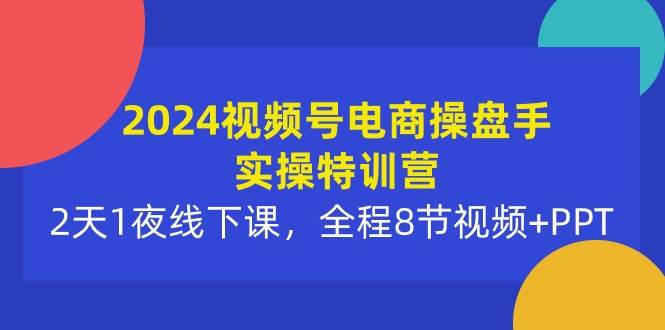 2024视频号电商操盘手实操特训营：2天1夜线下课，全程8节视频+PPT-西瓜网创