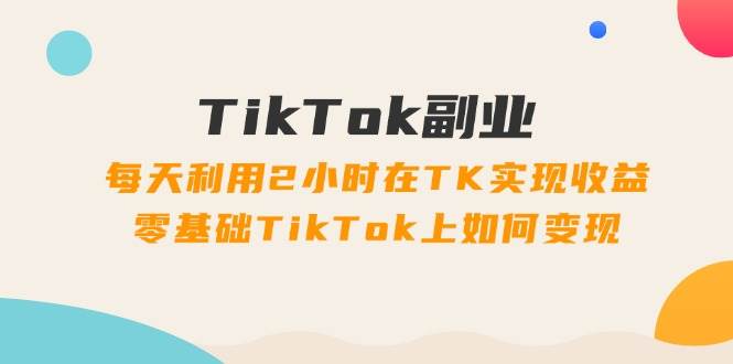 TikTok副业：每天利用2小时在TK实现收益，零基础TikTok上如何变现，34节程-西瓜网创
