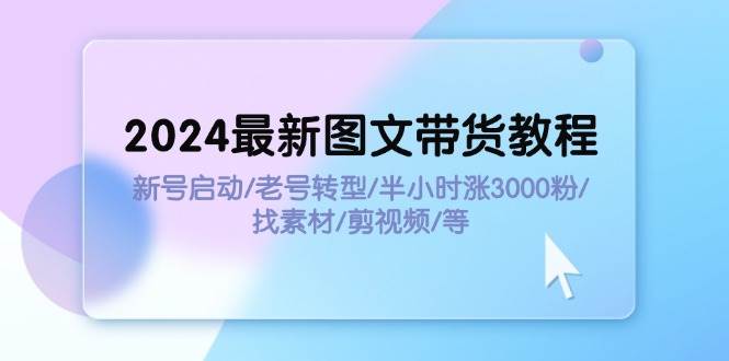 2024最新图文带货教程：新号启动/老号转型/半小时涨3000粉/找素材/剪辑-西瓜网创