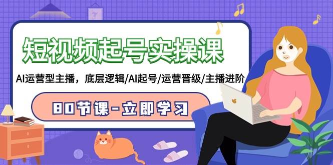 短视频起号实操课，AI运营型主播，底层逻辑/AI起号/运营晋级/主播进阶/80节-西瓜网创