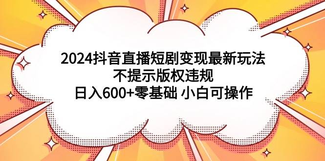 2024抖音直播短剧变现最新玩法，不提示版权违规 日入600+零基础 小白可操作-西瓜网创