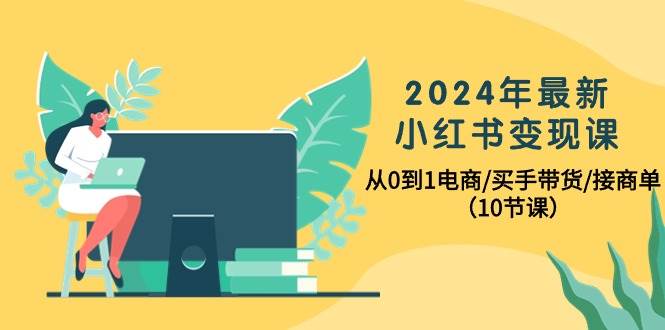 2024年最新小红书变现课，从0到1电商/买手带货/接商单（10节课）-西瓜网创