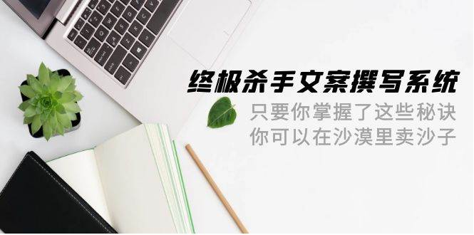 终极 杀手文案-撰写系统 只要你掌握了这些秘诀 你可以在沙漠里卖沙子-42节-西瓜网创