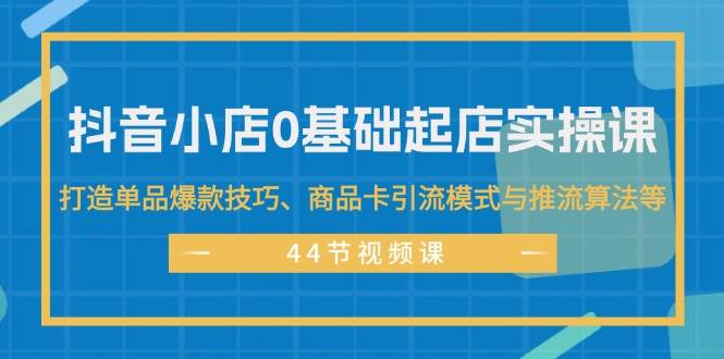 抖音小店0基础起店实操课，打造单品爆款技巧、商品卡引流模式与推流算法等-西瓜网创