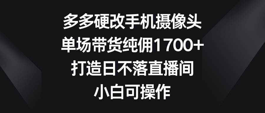 多多硬改手机摄像头，单场带货纯佣1700+，打造日不落直播间，小白可操作-西瓜网创