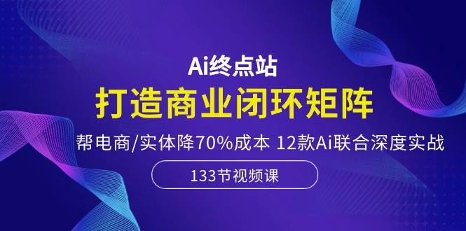 Ai终点站，打造商业闭环矩阵，帮电商/实体降70%成本，12款Ai联合深度实战-西瓜网创