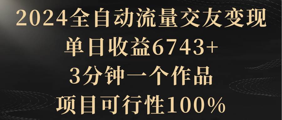 2024全自动流量交友变现，单日收益6743+，3分钟一个作品，项目可行性100%-西瓜网创