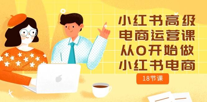 小红书高级电商运营课，从0开始做小红书电商（18节课）-西瓜网创