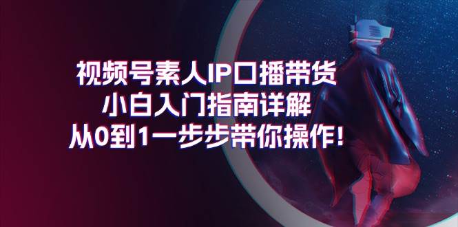 视频号素人IP口播带货小白入门指南详解，从0到1一步步带你操作!-西瓜网创