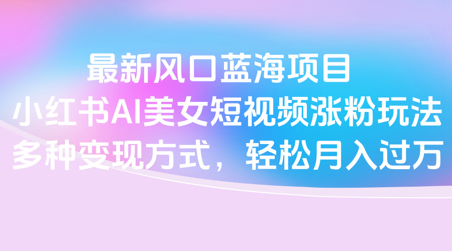 最新风口蓝海项目，小红书AI美女短视频涨粉玩法，多种变现方式轻松月入过万-西瓜网创