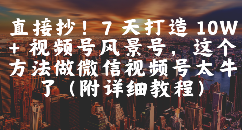 直接抄！7 天打造 10W + 视频号风景号，这个方法做微信视频号太牛了（附详细教程）-西瓜网创